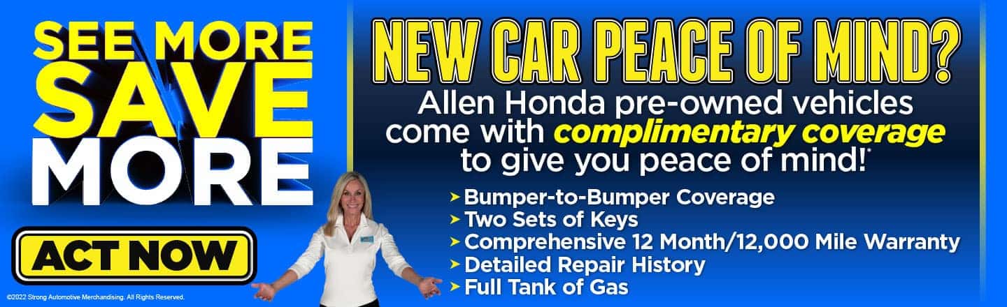 NEW CAR PEACE OF MIND? Allen Honda Pre-owned vehicles come with complimentary coverage to give you peace of mind!* ACT NOW