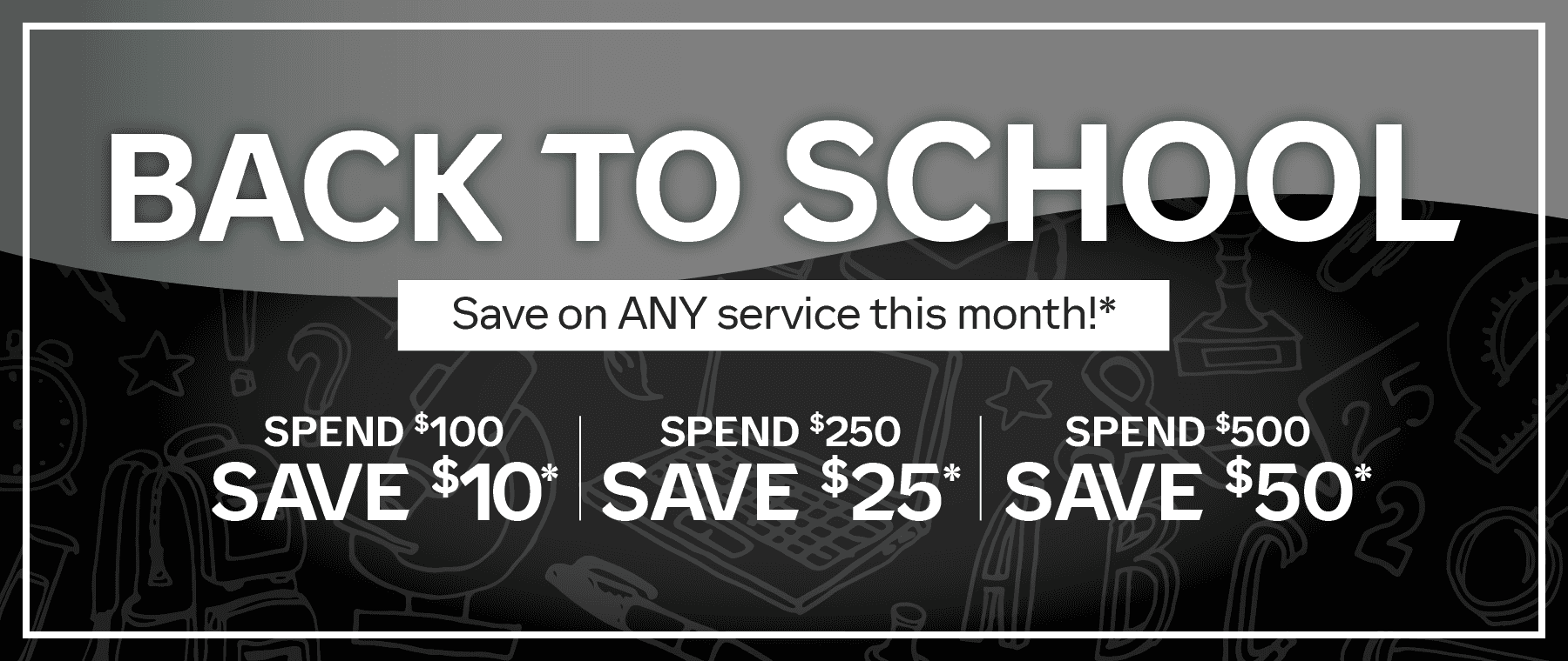 Back to School, Save on any service this month. Spend $100, save $10. Spend $250, save $25. Spend $500, save $50*