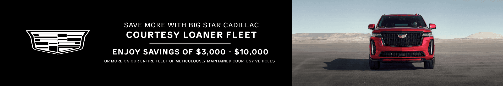 SAVE MORE WITH BIG STAR CADILLAC COURTESY LOANER FLEET ENJOY SAVINGS OF $3,000 - $10,000 OR MORE ON OUR ENTIRE FLEET OF METICULOUSLY MAINTAINED COURTESY VEHICLES COURTESY VEHICLE SAVINGS