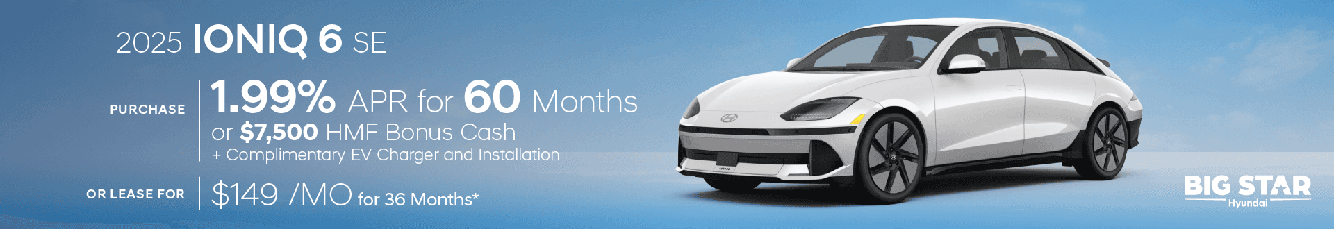 Drive the New 2025 All-Electric Hyundai IONIQ 6 SE for $149/mo for 36 mo lease -or- Purchase and choose 1.99% APR for 60 months or $7500 HMF Bonus Cash + Complimentary EV Charger & Installation