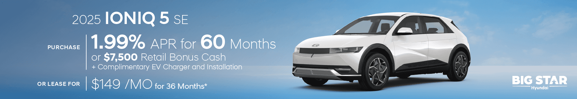 Drive the New All-Electric 2025 Hyundai IONIQ 5 SE for $149/mo for 36 mo lease -or- Purchase and choose 1.99% APR for 60 months or $7500 Retail Bonus Cash + Complimentary EV Charger and Installation