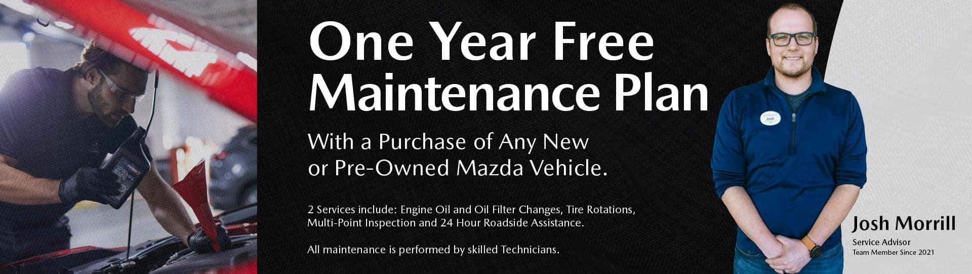 One Year Free Maintenance Plan With a Purchase of any New or Pre-Owned Mazda vehicle. 2 Services include: Engine oil and oil filter changes, Tire rotations, Multi-point inspection and 24 Hour Roadside Assistance. All maintenance is performed by skilled technicians. Image of Josh Morill Service Advisor Team Member Since 2021.
