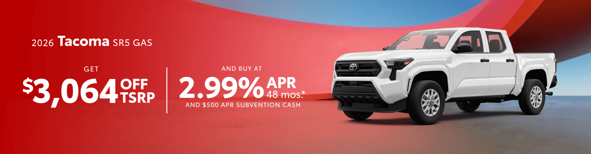 2026 Tacoma SR5 GAS : $3,064 off when you buy — 2.99% APR for 48 months and $500 Apr Subvention Cash*