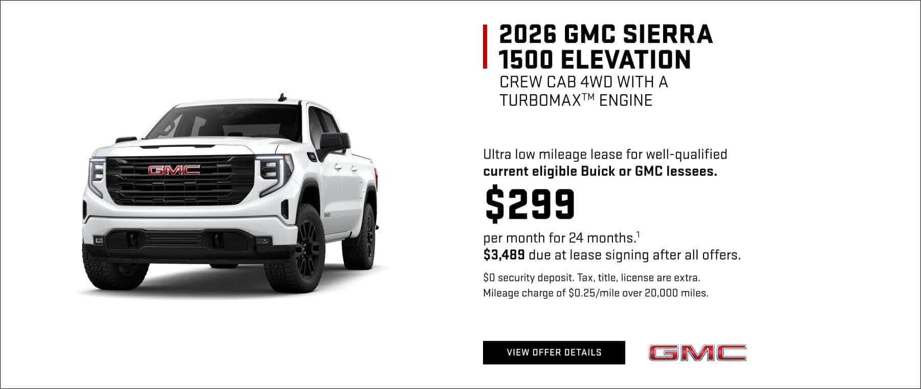 2026 GMC SIERRA 1500 ELEVATION CREW CAB 4WD WITH A TURBOMAX™ ENGINE Ultra low mileage lease for well-qualified current eligible Buick or GMC lessees. $299 per month for 24 months.' $3,489 due at lease signing after all offers. $0 security deposit. Tax, title, license are extra. Mileage charge of $0.25/mile over 20,000 miles.