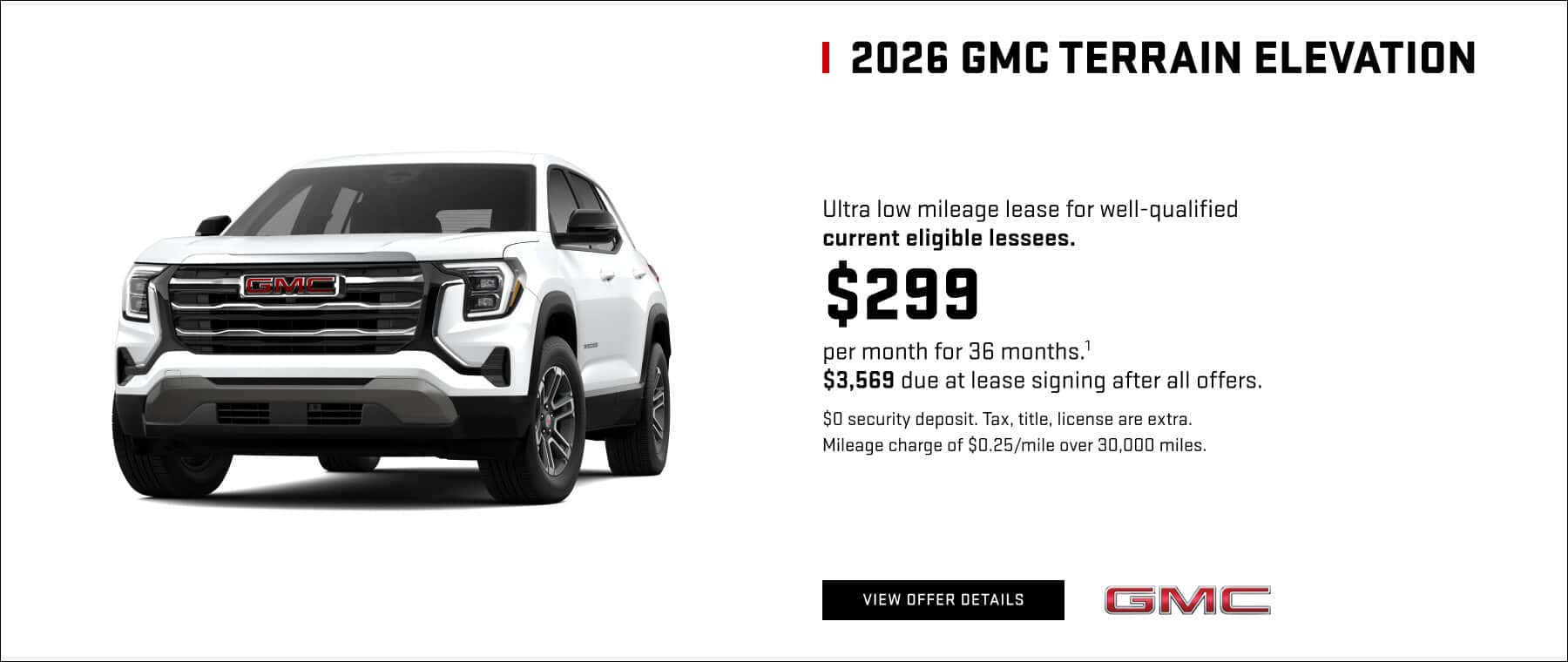 2026 GMC TERRAIN ELEVATION Ultra low mileage lease for well-qualified current eligible lessees. $299 er month for 36 months. 3,569 due at lease signing after all offers. $0 security deposit. Tax, title, license are extra. Mileage charge of $0.25/mile over 30,000 miles.