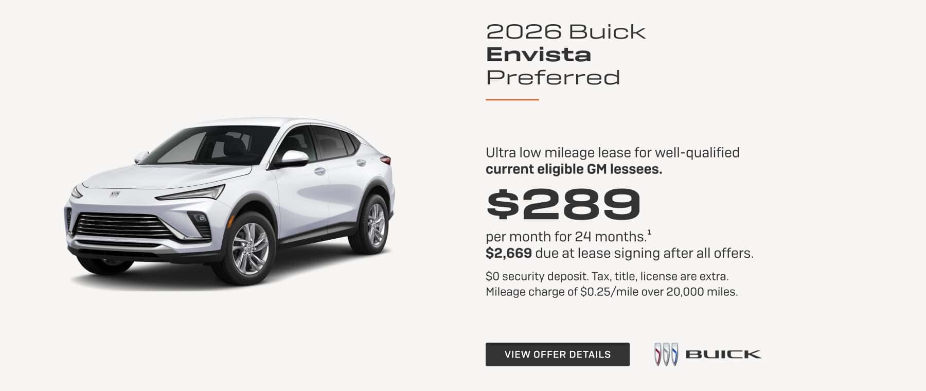 2026 Buick Envista Preferred Ultra low mileage lease for well-qualified current eligible GM lessees. $289 per month for 24 months.1 $2,669 due at lease signing after all offers. $0 security deposit. Tax, title, license are extra. Mileage charge of $0.25/mile over 20,000 miles.