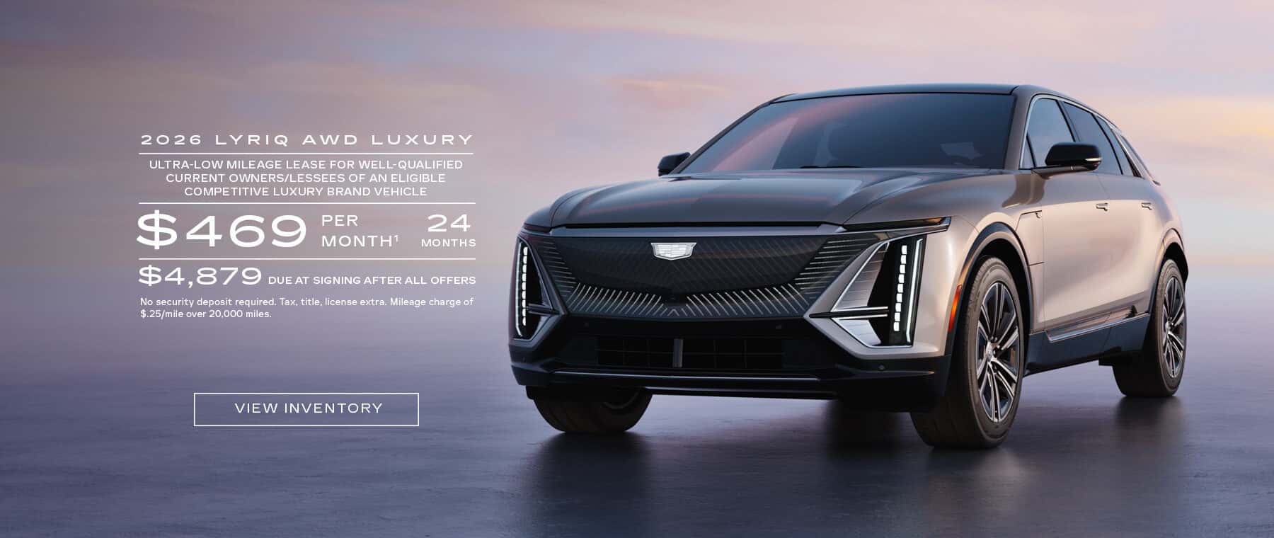 2026 LYRIQ AWD LUXURY ULTRA-LOW MILEAGE LEASE FOR WELL-QUALIFIED CURRENT OWNERS/LESSEES OF AN ELIGIBLE COMPETITIVE LUXURY BRAND VEHICLE $469 PER MONTH' 24 MONTHS $4,879 DUE AT SIGNING AFTER ALL OFFERS No security deposit required. Tax, title, license extra. Mileage charge of $.25/mile over 20.000 miles.