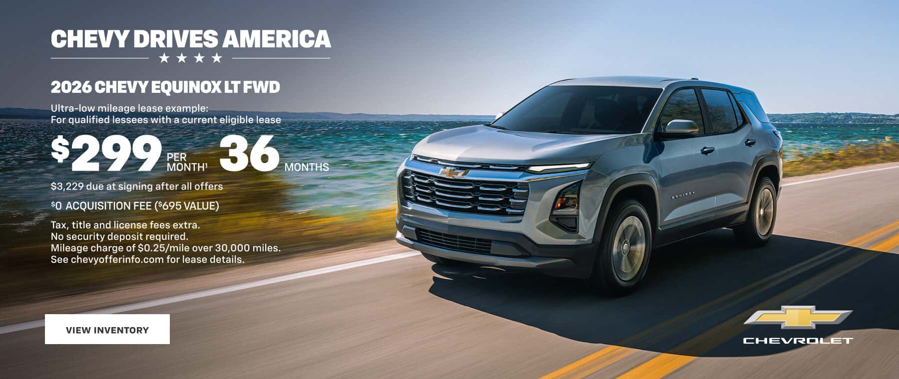 CHEVY DRIVES AMERICA **** 2026 CHEVY EQUINOX LT FWD Ultra-low mileage lease example: For qualified lessees with a current eligible lease $299 RE MONTH' 36 MONTHS $3,229 due at signing after all offers SO ACQUISITION FEE ($695 VALUE) Tax, title and license fees extra. No security deposit required Mileage charge of $0.25/mile over 30,000 miles. See chevyofferinfo.com for lease details. VIEW INVENTORY CHEVROLET
