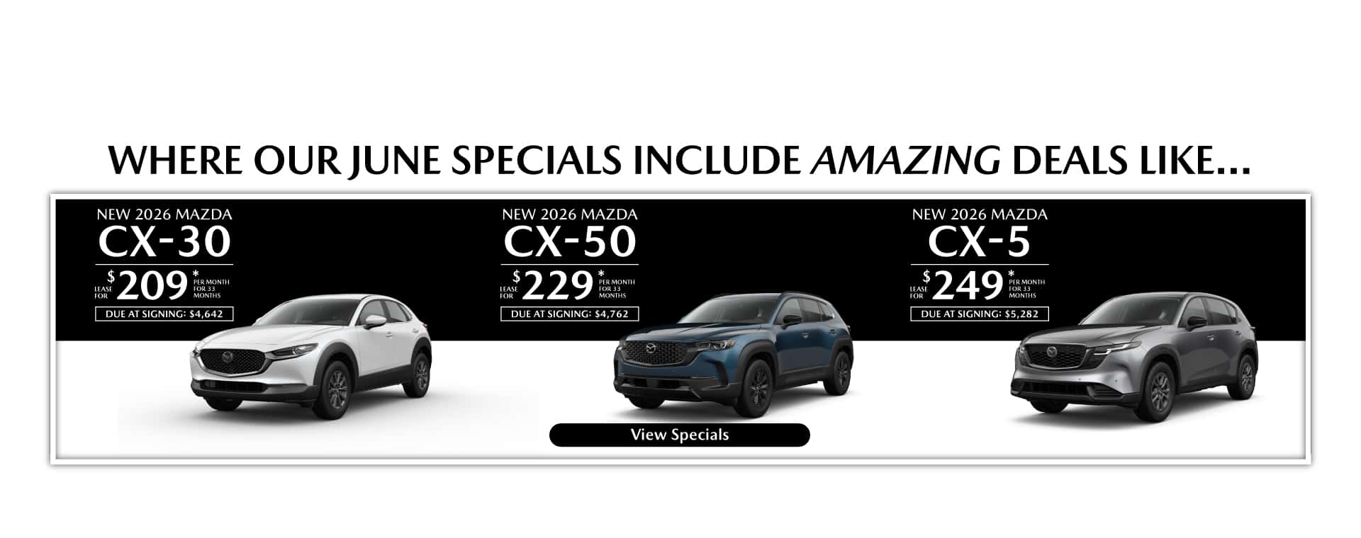 Where our June Specials Include Amazing deal like…. New 2026 Mazda CX-30 lease for $209 per month for 33 months with $4,642 due at signing New 2026 Mazda CX-50 lease for $229 per month for 33 months with $4,762 due at signing New 2026 Mazda CX-5 lease for $249 per month for 33 months with $5,282 due at signing