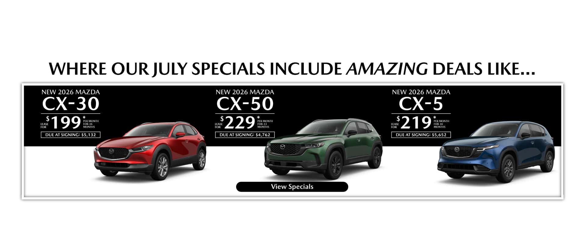 Where our July Specials Include Amazing deal like…. New 2026 Mazda CX-30 lease for $199 per month for 36 months with $5,132 due at signing New 2026 Mazda CX-50 lease for $229 per month for 33 months with $4,762 due at signing New 2026 Mazda CX-5 lease for $219 per month for 36 months with $5,652 due at signing